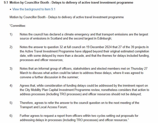 Motion by Councillor Booth - Delays to delivery of active travel investment programme

 

“Committee:

 

1)         Notes the council has declared a climate emergency and that transport emissions are the largest source of emissions in Scotland and the second largest in Edinburgh;

 

2)         Notes the answer to question 32 at full council on 19 December 2024 that 27 of the 39 projects in the Active Travel Investment Programme have slipped beyond their original estimated completion date, with some delayed by more than a decade, and that the themes for delays included funding, processes and officer resources;

 

3)         Notes that an informal group of officers, stakeholders and elected members met on Thursday 27 March to discuss what action could be taken to address these delays, where it was agreed to convene a further discussion in the summer;

 

4)         Agrees that, while consideration of funding delays could be addressed by the imminent report on the City Mobility Plan Capital Investment Programme review, nonetheless considers that action to address processes (including TRO processes) and officer resources should not be delayed;

 

5)         Therefore, agrees to refer the answer to the council question on to the next meeting of the Transport and Local Access Forum;

 

6)         Further agrees to request a report from officers within two cycles setting out proposals for addressing delays in processes (including TRO processes) and officer resources.”
