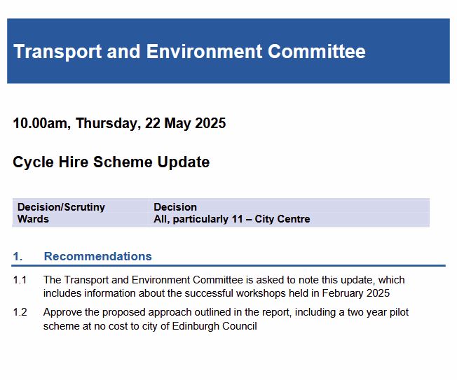 Transport and Environment Committee
10.00am, Thursday, 22 May 2025
Cycle Hire Scheme Update
Decision/Scrutiny Decision
Wards All, particularly 11 – City Centre
1. Recommendations
1.1 The Transport and Environment Committee is asked to note this update, which
includes information about the successful workshops held in February 2025
1.2 Approve the proposed approach outlined in the report, including a two year pilot
scheme at no cost to city of Edinburgh Council