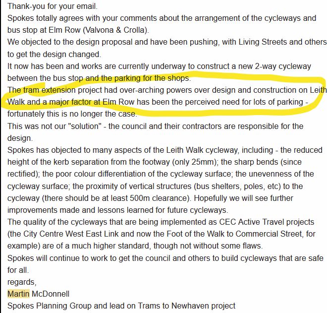 A Spokes email to an enquirer, explaining the background to the bad original Elm Row design...


Thank-you for your email.
Spokes totally agrees with your comments about the arrangement of the cycleways and bus stop at Elm Row (Valvona & Crolla).
We objected to the design proposal and have been pushing, with Living Streets and others, to get the design changed.
It now has been and works are currently underway to construct a new 2-way cycleway between the bus stop and the parking for the shops.
The tram extension project had over-arching powers over design and construction on Leith Walk and a major factor at Elm Row has been the perceived need for lots of parking - fortunately this is no longer the case.
This was not our "solution" - the council and their contractors are responsible for the design.
Spokes has objected to many aspects of the Leith Walk cycleway, including - the reduced height of the kerb separation from the footway (only 25mm); the sharp bends (since rectified); the poor colour differentiation of the cycleway surface; the unevenness of the cycleway surface; the proximity of vertical structures (bus shelters, poles, etc) to the cycleway (there should be at least 500m clearance). Hopefully we will see further improvements made and lessons learned for future cycleways.
The quality of the cycleways that are being implemented as CEC Active Travel projects (the City Centre West East Link and now the Foot of the Walk to Commercial Street, for example) are of a much higher standard, though not without some flaws.
Spokes will continue to work to get the council and others to build cycleways that are safe for all.
regards,
Martin McDonnell
Spokes Planning Group and lead on Trams to Newhaven project