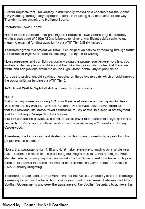 Page 2 of 3
Further requests that The Causey is additionally treated as a candidate for the Visitor
Levy Funding, through any appropriate strands including as a candidate for the City
Transformation strand, and Heritage Strand.
Portobello Town Centre
Notes that the justification for pausing the Portobello Town Centre project, currently
within a cost band of £10m-£30m, is because it has a ‘significant public realm focus
meaning external funding opportunity via ATIF Tier 2 likely limited’.
Therefore agrees this project will refocus on original objectives of reducing through traffic
on Portobello High Street and reallocating road space to walking.
Notes pressures and conflicts particularly along the promenade between cyclists, dog
walkers, older people and children and the risks this poses. Also notes that there are
traffic and congestions problems on the High Street, particularly at peak times.
Agrees the project should continue, focusing on these two aspects which should improve
the opportunity for funding via ATIF Tier 2.
A71 Heriot Watt to Sighthill Active Travel Improvements
Notes:
that a cycling connection along A71 from Bankhead Avenue across bypass to Heriot
Watt links directly with the Curriehill Station to Heriot Watt active travel proposal;
that this provides vital active travel connection to City centre, to places of employment
and to Edinburgh College Sighthill Campus;
that this connection provides a dedicated active travel route across the city bypass and
connects to Ratho and rapidly expanding communities along A71 corridor including
Calderwood.
Therefore, due to its significant strategic cross-boundary connectivity, agrees that this
project should continue.
Notes: that paragraphs 4.7, 4.10 and 4.19 make reference to funding on a single year
basis. Committee notes that in presenting the Programme for Government, the First
Minister referred to ongoing discussions with the UK Government to achieve multi-year
funding, identifying the benefit this would brin…