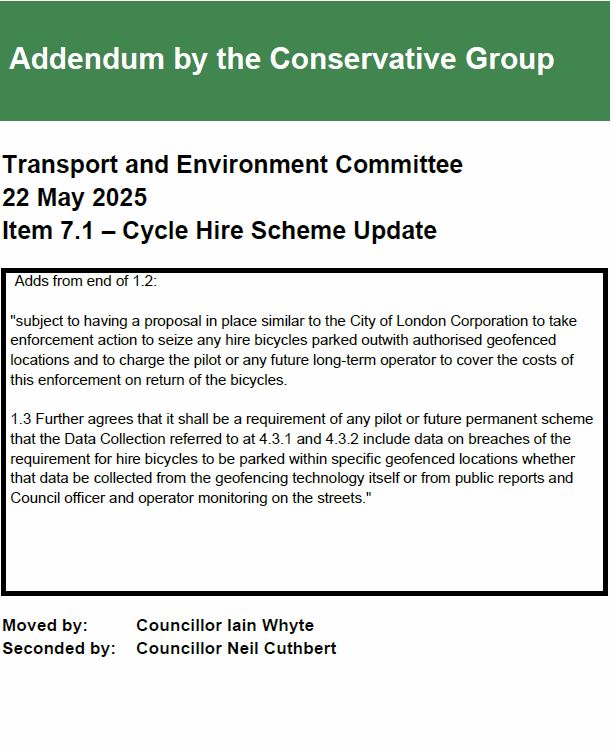 Tory amendment, aiming to avoid random parking of hire bikes

Addendum by the Conservative Group
Transport and Environment Committee
22 May 2025
Item 7.1 – Cycle Hire Scheme Update
Adds from end of 1.2:
"subject to having a proposal in place similar to the City of London Corporation to take
enforcement action to seize any hire bicycles parked outwith authorised geofenced
locations and to charge the pilot or any future long-term operator to cover the costs of
this enforcement on return of the bicycles.
1.3 Further agrees that it shall be a requirement of any pilot or future permanent scheme
that the Data Collection referred to at 4.3.1 and 4.3.2 include data on breaches of the
requirement for hire bicycles to be parked within specific geofenced locations whether
that data be collected from the geofencing technology itself or from public reports and
Council officer and operator monitoring on the streets."
Moved by: Councillor Iain Whyte
Seconded by: Councillor Neil Cuthbert

