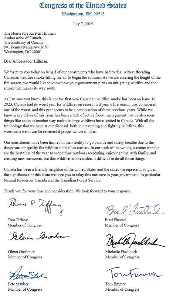 Congress of the United States
Washington DC 20515
July 7, 2025

The Honorable Kirsten Hillman
Ambassador of Canada
The Embassy of Canada
501 Pennsylvania Ave N.W.
Washington, DC 20001

Dear Ambassador Hillman,

We write to you today on behalf of our constituents who have had to deal with suffocating Canadian wildfire smoke filling the air to begin the summer. As we are entering the height of the fire season, we would like to know how your government plans on mitigating wildfire and the smoke that makes its way south.

As I’m sure you know, this is not the first year Canadian wildfire smoke has been an issue. In 2023, Canada had its worst year for wildfires on record, last year’s fire season was considered one of the worst, and this year seems to be a continuation of these previous years. While we
know a key driver of this issue has been a lack of active forest management, we’ve also seen things like arson as another way multiple large wildfires have ignited in Canada. With all the technology that we have at our disposal, both in preventing and fighting wildfires, this worrisome trend can be reversed if proper action is taken.

Our constituents have been limited in their ability to go outside and safely breathe due to the dangerous air quality the wildfire smoke has created. In our neck of the woods, summer months are the best time of the year to spend time outdoors recreating, enjoying time with family, and creating new memories, but this wildfire smoke makes it difficult to do all those things.

Canada has been a friendly neighbor of the United States and the states we represent, so given the significance of this issue we urge you to relay this message to your government, in particular Natural Resources Canada and the Canadian Forest Service.

Thank you for your time and consideration. We look forward to your response.

Tom Tiffany, Brad Finstad, Glenn Grothman, Michelle Fischbach, Pete Stauber, Tom Emmer