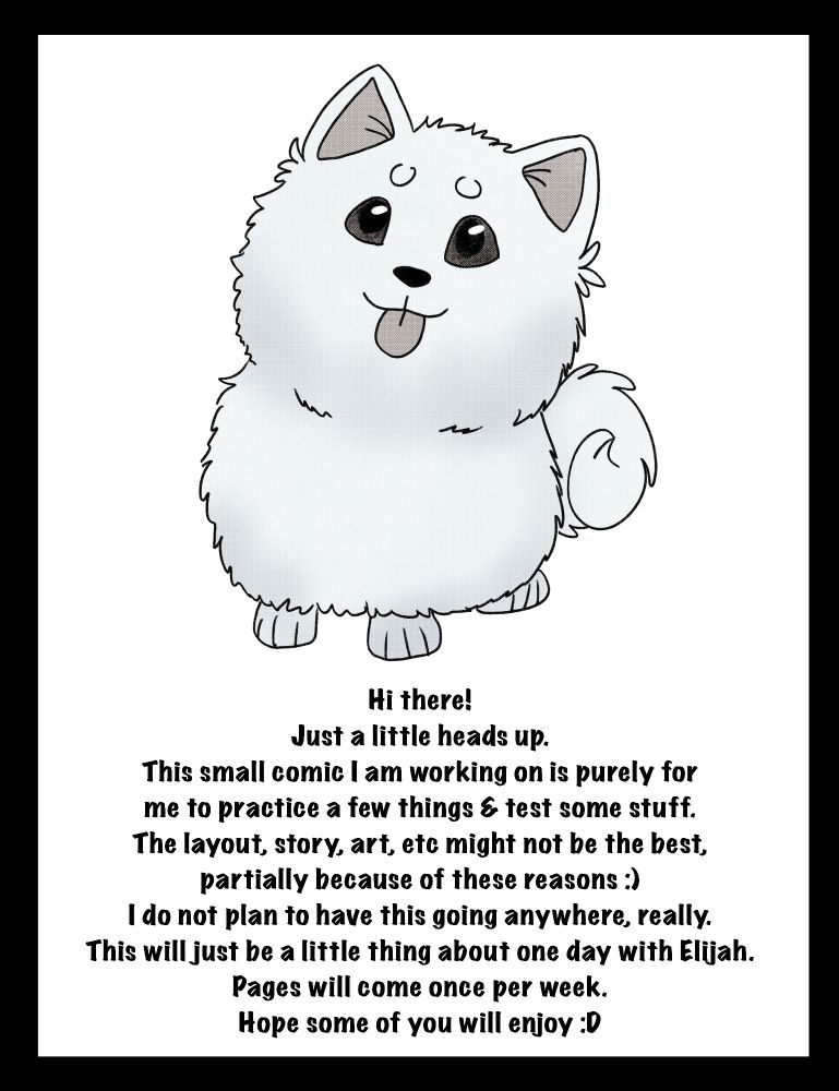 Title card with Elijah's pomeranian Jewel. The text below reads as follows:
Hi there!
Just a little heads up.
This small comic I am working on is purely for me to practice a few things & test some stuff. The layout, story, art, etc might not be the best, partially because of those reasons. 
I do not plan to have this going anywhere, really. This will just be a little thing about one day with Elijah. Pages will come once a week. Hope some of you will enjoy.