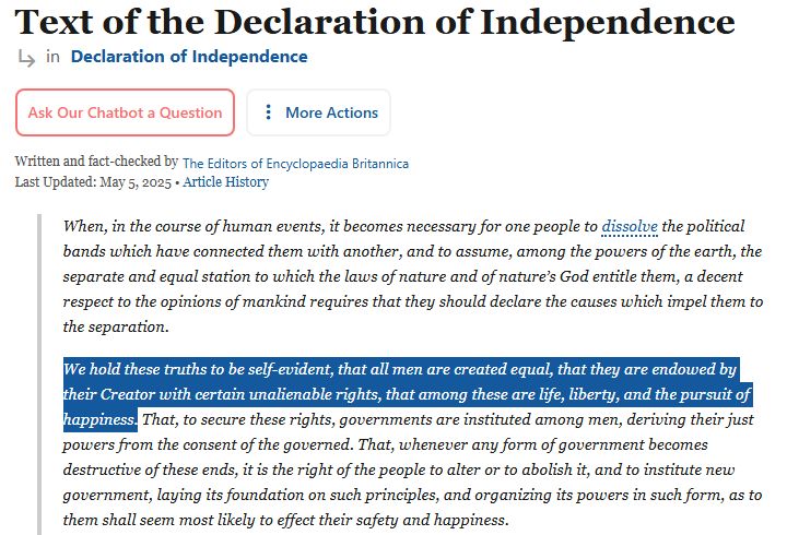 Text of the Declaration of Independence

When, in the course of human events, it becomes necessary for one people to dissolve the political bands which have connected them with another, and to assume, among the powers of the earth, the separate and equal station to which the laws of nature and of nature’s God entitle them, a decent respect to the opinions of mankind requires that they should declare the causes which impel them to the separation.

We hold these truths to be self-evident, that all men are created equal, that they are endowed by their Creator with certain unalienable rights, that among these are life, liberty, and the pursuit of happiness. That, to secure these rights, governments are instituted among men, deriving their just powers from the consent of the governed. That, whenever any form of government becomes destructive of these ends, it is the right of the people to alter or to abolish it, and to institute new government, laying its foundation on such principles, and organizing its powers in such form, as to them shall seem most likely to effect their safety and happiness.