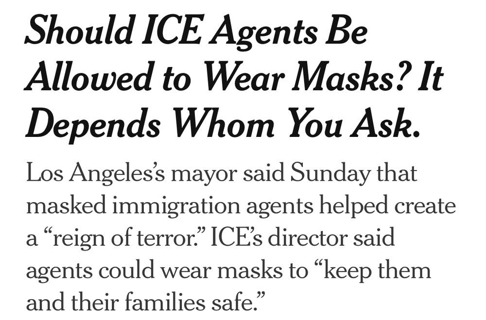 Should ICE Agents Be Allowed to Wear Masks? It Depends Whom You Ask.
Los Angeles’s mayor said Sunday that masked immigration agents helped create a “reign of terror.” ICE’s director said agents could wear masks to “keep them and their families safe.”