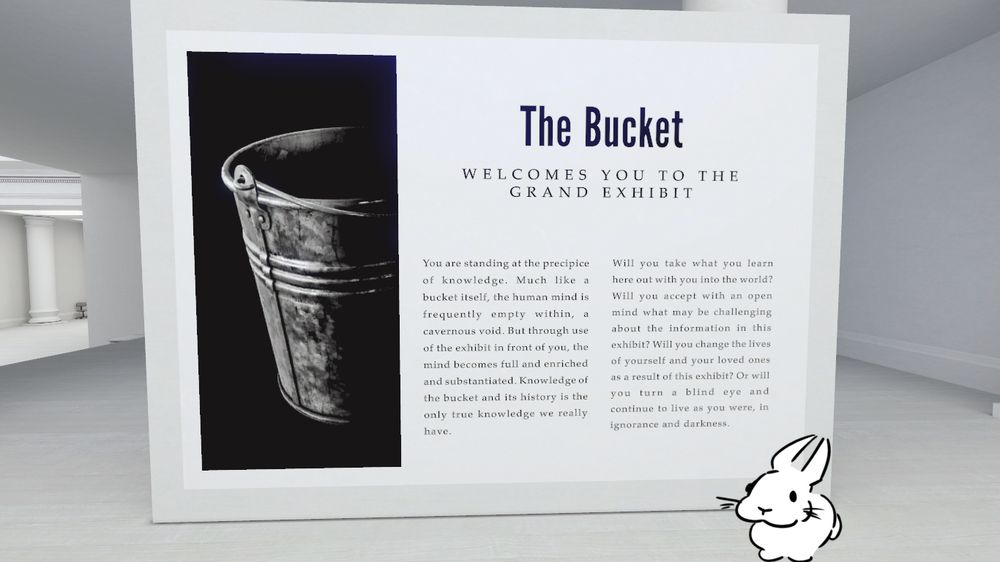 Slungus stands in a white space, there’s a sign near her with a picture of a bucket. The sign reads;

The Bucket
WELCOMES YOU TO THE GRAND EXHIBIT

You are standing at the precipice of knowledge.
Much like a bucket itself, the human mind is frequently empty within, a cavernous void. But through use of the exhibit in front of you, the mind becomes full and enriched and substantiated. Knowledge of the bucket and its history is the only true knowledge we really have.

Will you take what you learn here out with you into the world? Will you accept with an open mind what may be challenging about the information in this exhibit? Will you change the lives of yourself and your loved ones as a result of this exhibit? Or will you turn a blind eye and continue to live as you were, in ignorance and darkness.

Slungus moves forward into the exhibit.