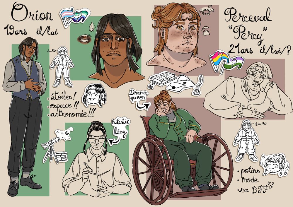Fiche de référence de deux personnages. Sur chaque côté, il y a un dessin en plein pied du perso, un portrait, un croquis de buste, et des doodles
A gauche, Orion, 19ans, il/lui. Il a un drapeau trans et un drapeau questionnement gay à côté de son nom. C'est un jeune homme fin, cheveux noirs et peau brune avec un nez à la grecque et de l'hyperpigmentation autour des yeux. Il fait 1m50, aime l'espace, les étoiles, l'astronomie, et il est autiste
A droite Perceval "Percy", 21ans, il/lui/?. Il a deux drapeaux questionnements, un pan et un genderqueer. C'est un jeune homme blanc roux, gros, avec de l'acné sur son visage et en fauteuil roulant. Il fait 1m70, aime les potins, la mode et sa BFF, et il est très dramatique
