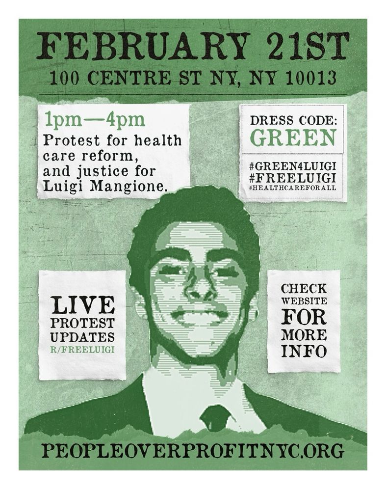 February 21st, 100 Centre St NY, NY 10013 // 1pm-4pm: Protest for health care reform and justice for Luigi Mangione // Dress code: Green // Live protest updates // Check website for more info: peopleoverprofitnyc.org