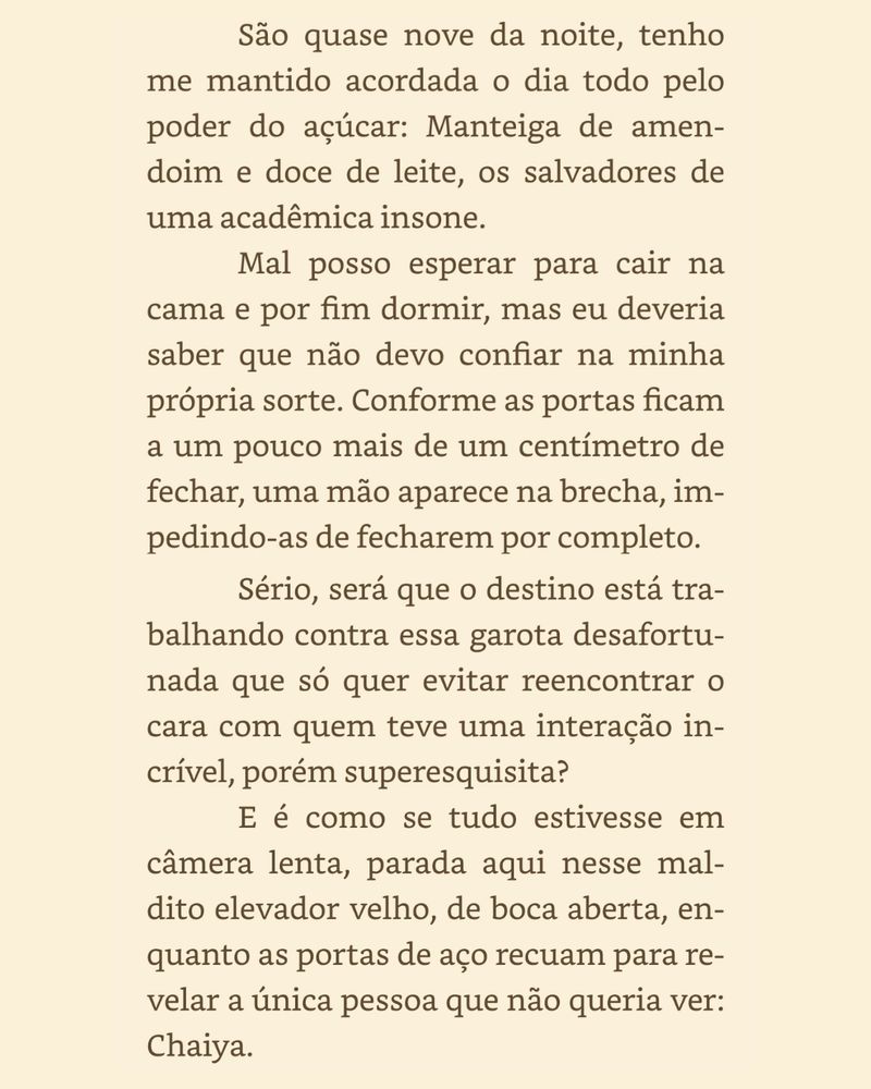 São quase nove da noite, tenho me mantido acordada o dia todo pelo poder do açúcar: Manteiga de amendoim e doce de leite, os salvadores de uma acadêmica insone.
Mal posso esperar para cair na cama e por fim dormir, mas eu deveria saber que não devo confiar na minha própria sorte. Conforme as portas ficam a um pouco mais de um centímetro de fechar, uma mão aparece na brecha, impedindo-as de fecharem por completo.
Sério, será que o destino está trabalhando contra essa garota desafortunada que só quer evitar reencontrar o cara com quem teve uma interação in-crível, porém superesquisita?
E é como se tudo estivesse em
câmera lenta, parada aqui nesse maldito elevador velho, de boca aberta, enquanto as portas de aço recuam para revelar a única pessoa que não queria ver:
Chaiya.