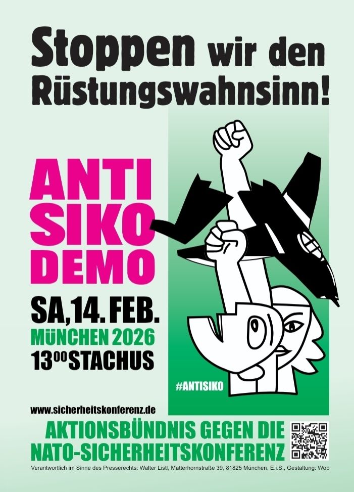 DemoPlakat:

Stoppen wir den Rüstungswahnsinn!

ANTI SIKO DEMO

SA, 14.FEB. MÜNCHEN 2026

13 Uhr STACHUS

#ANTISIKO

www.sicherheitskonferenz.de

AKTIONSBÜNDNIS GEGEN DIE NATO-SICHERHEITSKONFERENZ

Verantwortlich im Sinne des Presserechts: Walter Listl, Matterhornstraße 39, 81825 München, E.I.S., Gestaltung: Wob