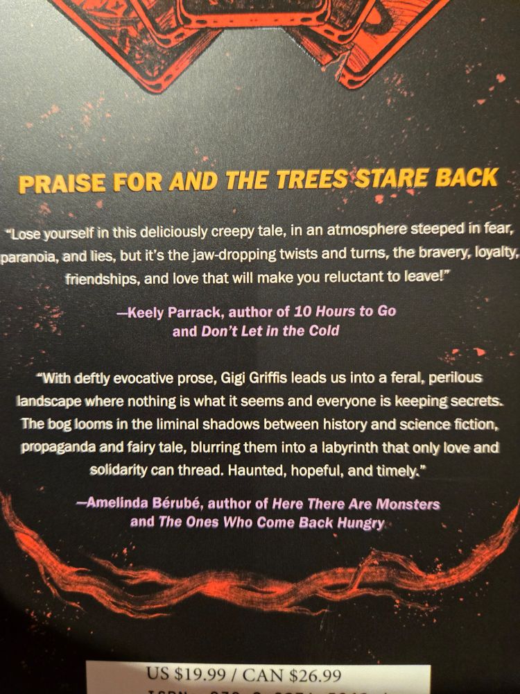 Back cover of And The Trees Stare Back, featuring a blurb from meeee!

"With deftly evocative prose, Gigi Griffis leads us into a feral, perilous landscape where nothing is what it seems and everyone is keeping secrets. The bog looms in the liminal shadows between history and science fiction, propaganda and fairy tale, blurring them into a labyrinth that only love and solidarity can thread. Haunted, hopeful, and timely."