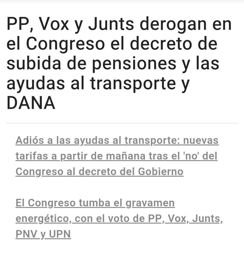Noticia que dice:

PP, Vox y Junts derogan en el Congreso el decreto de subida de pensiones y las ayudas al transporte y DANA

Adiós a las ayudas al transporte: nuevas tarifas a partir de mañana tras el 'no' del Congreso al decreto del Gobierno

El Congreso tumba el gravamen energético, con el voto de PP, Vox, Junts, PNV y UPN