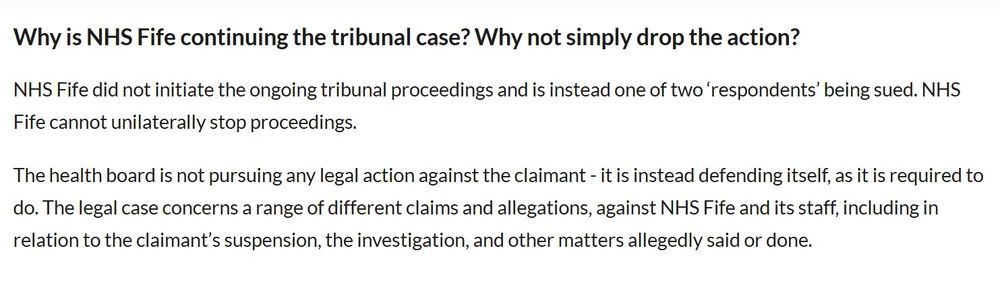 An update from NHS Fife
Why is NHS Fife continuing the tribunal case? Why not simply drop the action?
NHS Fife did not initiate the ongoing tribunal proceedings and is instead one of two ‘respondents’ being sued. NHS Fife cannot unilaterally stop proceedings.

The health board is not pursuing any legal action against the claimant - it is instead defending itself, as it is required to do. The legal case concerns a range of different claims and allegations, against NHS Fife and its staff, including in relation to the claimant’s suspension, the investigation, and other matters allegedly said or done.