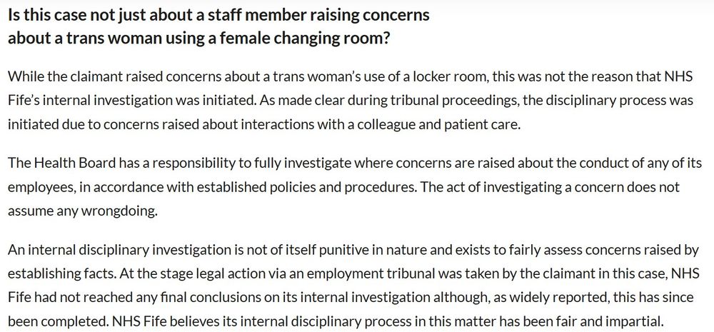 An update from NHS Fife
While the claimant raised concerns about a trans woman’s use of a locker room, this was not the reason that NHS Fife’s internal investigation was initiated. As made clear during tribunal proceedings, the disciplinary process was initiated due to concerns raised about interactions with a colleague and patient care.

The Health Board has a responsibility to fully investigate where concerns are raised about the conduct of any of its employees, in accordance with established policies and procedures. The act of investigating a concern does not assume any wrongdoing.

An internal disciplinary investigation is not of itself punitive in nature and exists to fairly assess concerns raised by establishing facts. At the stage legal action via an employment tribunal was taken by the claimant in this case, NHS Fife had not reached any final conclusions on its internal investigation although, as widely reported, this has since been completed. NHS Fife believes its internal disciplinary process in this matter has been fair and impartial. 