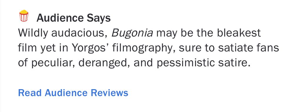 Audience Says
Wildly audacious, Bugonia may be the bleakest film yet in Yorgos' filmography, sure to satiate fans of peculiar, deranged, and pessimistic satire.
