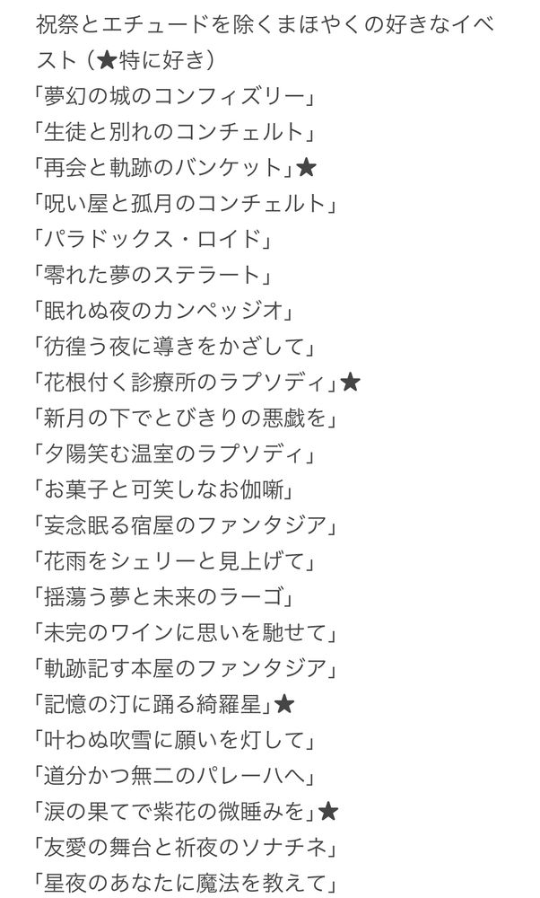 祝祭とエチュードを除くまほやくの好きなイベスト（★特に好き）
「夢幻の城のコンフィズリー」
「生徒と別れのコンチェルト」
「再会と軌跡のバンケット」★
「呪い屋と孤月のコンチェルト」
「パラドックス・ロイド」
「零れた夢のステラート」
「眠れぬ夜のカンペッジオ」
「彷徨う夜に導きをかざして」
「花根付く診療所のラプソディ」★
「新月の下でとびきりの悪戯を」
「夕陽笑む温室のラプソディ」
「お菓子と可笑しなお伽噺」
「妄念眠る宿屋のファンタジア」
「花雨をシェリーと見上げて」
「揺蕩う夢と未来のラーゴ」
「未完のワインに思いを馳せて」
「軌跡記す本屋のファンタジア」
「記憶の汀に踊る綺羅星」★
「叶わぬ吹雪に願いを灯して」
「道分かつ無二のパレーハへ」
「涙の果てで紫花の微睡みを」★
「友愛の舞台と祈夜のソナチネ」
「星夜のあなたに魔法を教えて」