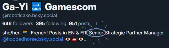 Screenshot of my BlueSky profile.
"Ga-Yi soon → Gamescom
@roboticake.bsky.social

646 Followers 395 Following 951 Posts
she/her. LGBTQIA+ flag emoji. French! Posts in EN & FR. Senior Strategic Partner Manager @hoodedhorse.bsky.social (unsettling eye + mouth + eye emojis)." 

The word "Senior" is circled in blue.