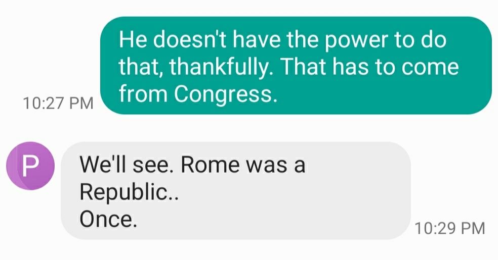 Text message chain in which I stated, "He doesn't have the power to do that, thankfully. That has to come from Congress." And my dad replied, "We'll see. Rome was a Republic..Once."