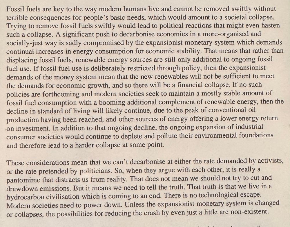 Fossil fuels are key to the way modern humans live and cannot be removed swiftly without terrible consequences for people's basic needs, which would amount to a societal collapse.
Trying to remove fossil fuels swiftly would lead to political reactions that might even hasten such a collapse. A significant push to decarbonise economies in a more-organised and socially-just way is sadly compromised by the expansionist monetary system which demands continual increases in energy consumption for economic stability. That means that rather than displacing fossil fuels, renewable energy sources are still only additional to ongoing fossil fuel use. If fossil fuel use is deliberately restricted through policy, then the expansionist demands of the money system mean that the new renewables will not be sufficient to meet the demands for economic growth, and so there will be a financial collapse. If no such policies are forthcoming and modern societies seek to maintain a mostly stable amount of fossil fuel consumption with a booming additional complement of renewable energy, then the decline in standard of living will likely continue, due to the peak of conventional oil production having been reached, and other sources of energy offering a lower energy return on investment. In addition to that ongoing decline, the ongoing expansion of industrial consumer societies would continue to deplete and pollute their environmental foundations and therefore lead to a harder collapse at some point.
These considerations mean that we can't decarbonise at either the rate demanded by activists, or the rate pretended by politicians. So, when they argue with each other, it is really a pantomime that distracts us from reality. That does not mean we should not try to cut and drawdown emissions. But it means we need to tell the truth. That truth is that we live in a hydrocarbon civilisation which is coming to an end. There is no technological escape.
Modern societies need to power down. Unless the exp…
