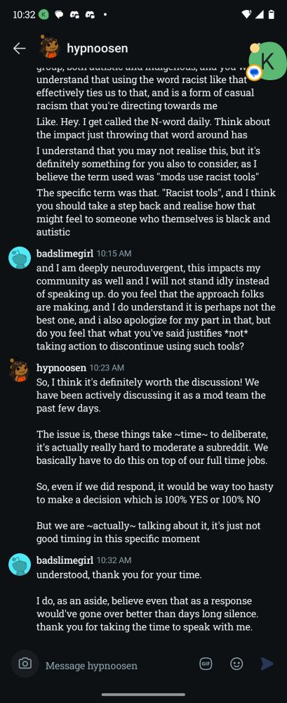 hypnoosen (continued)

I understand that you may not realise this, but it's definitely something for you also to consider, as I believe the term used was "mods use racist tools"

The specific term was that. "Racist tools", and I think you should take a step back and realise how that might feel to someone who themselves is black and autistic

badslimegirl 10:15 AM

and I am deeply neuroduvergent, this impacts my community as well and I will not stand idly instead of speaking up. do you feel that the approach folks are making, and I do understand it is perhaps not the best one, and i also apologize for my part in that, but do you feel that what you've said justifies *not* taking action to discontinue using such tools?

hypnoosen 10:23 AM

So, I think it's definitely worth the discussion! We have been actively discussing it as a mod team the past few days.

The issue is, these things take ~time~ to deliberate, it's actually really hard to moderate a subreddit. We basically have to do this on top of our full time jobs.

So, even if we did respond, it would be way too hasty to make a decision which is 100% YES or 100% NO

But we are ~actually~ talking about it, it's just not good timing in this specific moment

badslimegirl 10:32 AM

understood, thank you for your time.

I do, as an aside, believe even that as a response would've gone over better than days long silence. thank you for taking the time to speak with me.