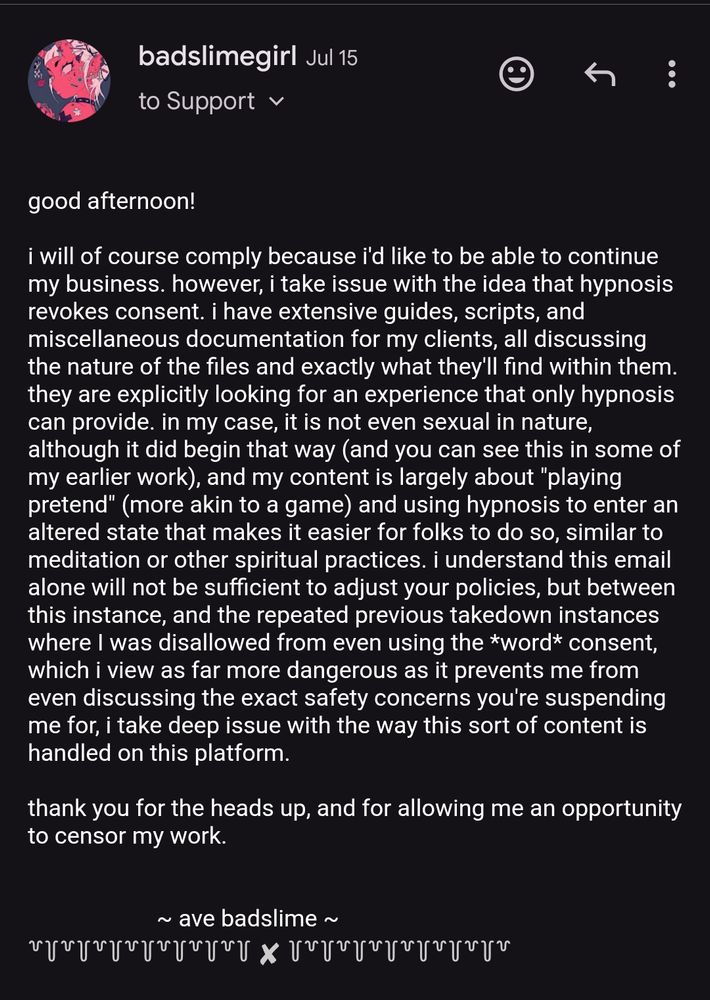 my reply, which reads: 

good afternoon!

i will of course comply because i'd like to be able to continue my business. however, i take issue with the idea that hypnosis revokes consent. i have extensive guides, scripts, and miscellaneous documentation for my clients, all discussing the nature of the files and exactly what they'll find within them. they are explicitly looking for an experience that only hypnosis can provide. in my case, it is not even sexual in nature, although it did begin that way (and you can see this in some of my earlier work), and my content is largely about "playing pretend" (more akin to a game) and using hypnosis to enter an altered state that makes it easier for folks to do so, similar to meditation or other spiritual practices. i understand this email alone will not be sufficient to adjust your policies, but between this instance, and the repeated previous takedown instances where I was disallowed from even using the *word* consent, which i view as far more dangerous as it prevents me from even discussing the exact safety concerns you're suspending me for, i take deep issue with the way this sort of content is handled on this platform.

thank you for the heads up, and for allowing me an opportunity to censor my work.