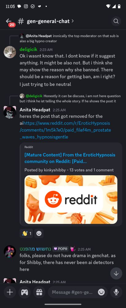 deligicik 2:23 AM

Ok i wasnt know that. I dont know if it suggest anything. It might be also not. But i think she may show the reason why she banned. There should be a reason for getting ban, am i right? I just trying to be neutral



Anita Headpat 2:25 AM @deligicik

heres the post that got removed for the

aihttps://www.reddit.com/r/EroticHypnosis /comments/1m5k7e0/paid_filef4m_prostate _waves_hypnosisgentle


נחשוש מהפנט 2:25 AM
folks, please do not have drama in genchat. as for Shibby, there has never been ai detectors here