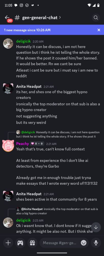 deligicik 2:20 AM

Honestly it can be discuss, i am not here question but i think he ist telling the whole story. If he shows the post it coused him/her banned. It would be better. Rn we cant be sure

Atleast i cant be sure but i must say i am new to reddit

Anita Headpat 2:21 AM

its her, and shes one of the biggest hypno creators

ironically the top moderator on that sub is also a big hypno creator

not suggesting anything

but its very weird


Peachy 2:21 AM @deligicik

Yeah that's true, can't know full context

At least from experience tho I don't like ai detectors, they're Garbo

Already got me in enough trouble just tryna make essays that I wrote every word of!1!3!1!32

Anita Headpat 2:21 AM 

shes been active in that community for 8 years
