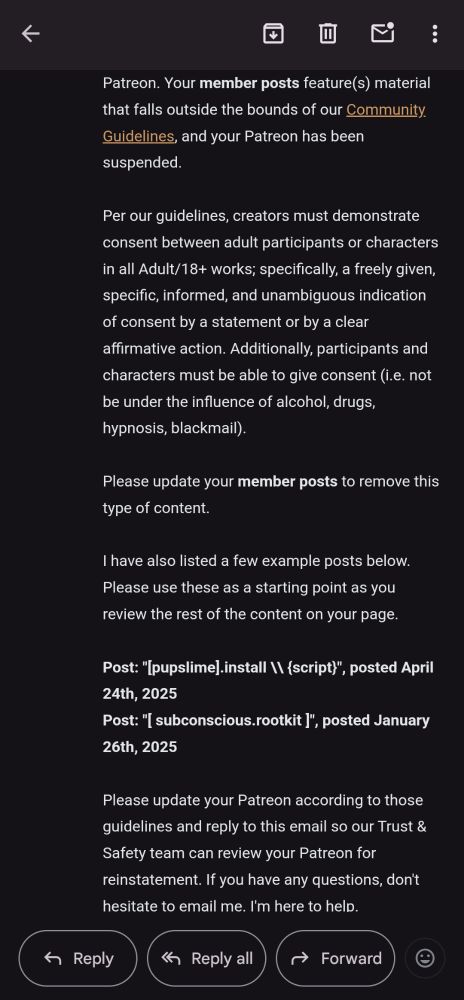 an email sent by patreon staff to me, which reads: Your member posts feature(s) material that falls outside the bounds of our Community Guidelines, and your Patreon has been suspended.

Per our guidelines, creators must demonstrate consent between adult participants or characters in all Adult/18+ works; specifically, a freely given, specific, informed, and unambiguous indication of consent by a statement or by a clear affirmative action. Additionally, participants and characters must be able to give consent (i.e. not be under the influence of alcohol, drugs, hypnosis, blackmail).

Please update your member posts to remove this type of content.

I have also listed a few example posts below. Please use these as a starting point as you review the rest of the content on your page.

Post: "[pupslime].install \\ {script}", posted April 24th, 2025

Post: "[ subconscious.rootkit ]", posted January 26th, 2025

Please update your Patreon according to those guidelines and reply to this email so our Trust & Safety team can review your Patreon for reinstatement. If you have any questions, don't hesitate to email me. I'm here to help.
