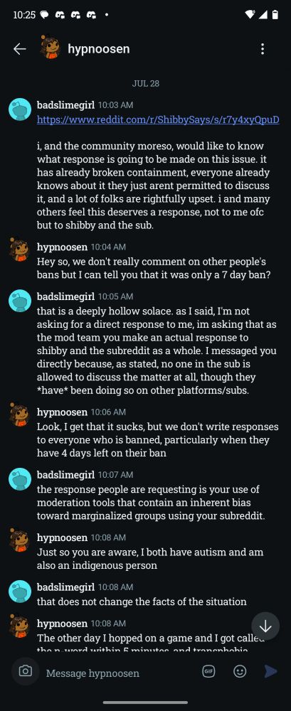 badslimegirl 10:03 AM

https://www.reddit.com/r/ShibbySays/s/r7y4xyQpuD

i, and the community moreso, would like to know what response is going to be made on this issue. it has already broken containment, everyone already knows about it they just arent permitted to discuss it, and a lot of folks are rightfully upset. i and many others feel this deserves a response, not to me ofc but to shibby and the sub.

hypnoosen 10:04 AM

Hey so, we don't really comment on other people's bans but I can tell you that it was only a 7 day ban?

badslimegirl 10:05 AM

that is a deeply hollow solace. as I said, I'm not asking for a direct response to me, im asking that as the mod team you make an actual response to shibby and the subreddit as a whole. I messaged you directly because, as stated, no one in the sub is allowed to discuss the matter at all, though they *have* been doing so on other platforms/subs.

hypnoosen 10:06 AM

Look, I get that it sucks, but we don't write responses to everyone who is banned, particularly when they have 4 days left on their ban

badslimegirl 10:07 AM

the response people are requesting is your use of moderation tools that contain an inherent bias toward marginalized groups using your subreddit.

hypnoosen 10:08 AM

Just so you are aware, I both have autism and am also an indigenous person

badslimegirl 10:08 AM

that does not change the facts of the situation