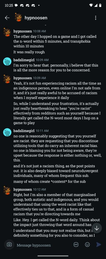 hypnoosen 10:08 AM

The other day I hopped on a game and I got called the n-word within 5 minutes, and transphobia within 10 minutes

It was really rough

K

badslimegirl 10:09 AM

I'm sorry to hear that. personally, i believe that this is all the more reason for you to be concerned.

hypnoosen 10:09 AM

Yeah, it's not fun experiencing racism all the time as an indigenous person, even online I'm not safe from it, and it's just really awful to be accused of racism when I myself experience it daily

So, while I understand your frustration, it's actually just really heartbreaking to hear "you're racist" effectively from redditors such as yourself because I literally get called the N-word most days I hop on a game to play

badslimegirl 10:11 AM

no one is reasonably suggesting that you yourself are racist. they are requesting that you discontinue utilizing tools that do carry an inherent racial bias. no one is blaming you for not being aware, they're upset because the response is either nothing or, well, this.

and it's not just a racism thing, as the post points out. it is also deeply biased toward neuroduvergent individuals, many of whom frequent this sub.

many of whom create *content* for the sub

hypnoosen 10:12 AM

Right, but I'm also a member of that marginalised group, both autistic and indigenous, and you would understand that using the word racist like that effectively ties us to that, and is a form of casual racism that you're directing towards me

Like. Hey. I get called the N-word daily. Think about the impact just throwing that word around has