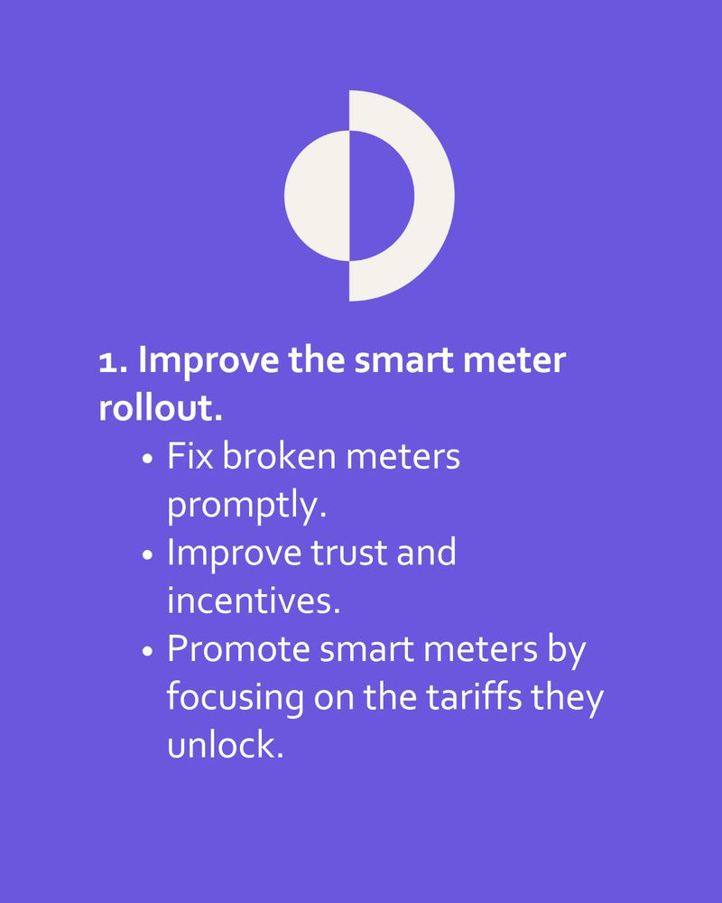1. Improve the smart meter rollout.
Fix broken meters promptly.
Improve trust and incentives.
Promote smart meters by focusing on the tariffs they unlock.