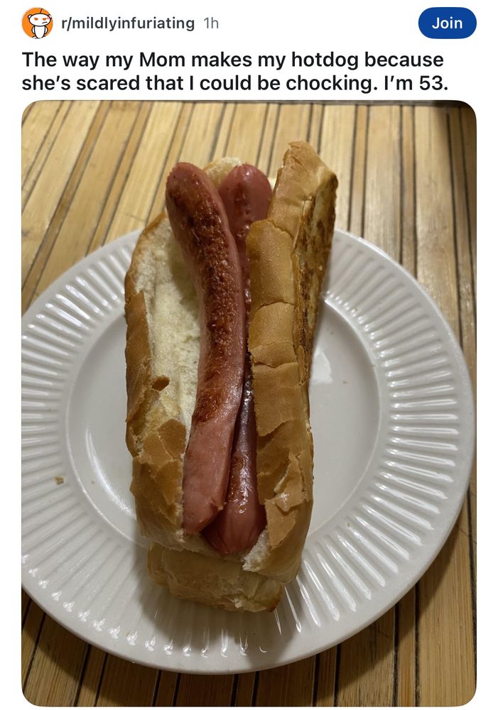 r/mildlyinfuriating: 
The way my Mom makes my hotdog because she's scared that I could be chocking. I'm 53.
Hot dog cut in half on a bun 