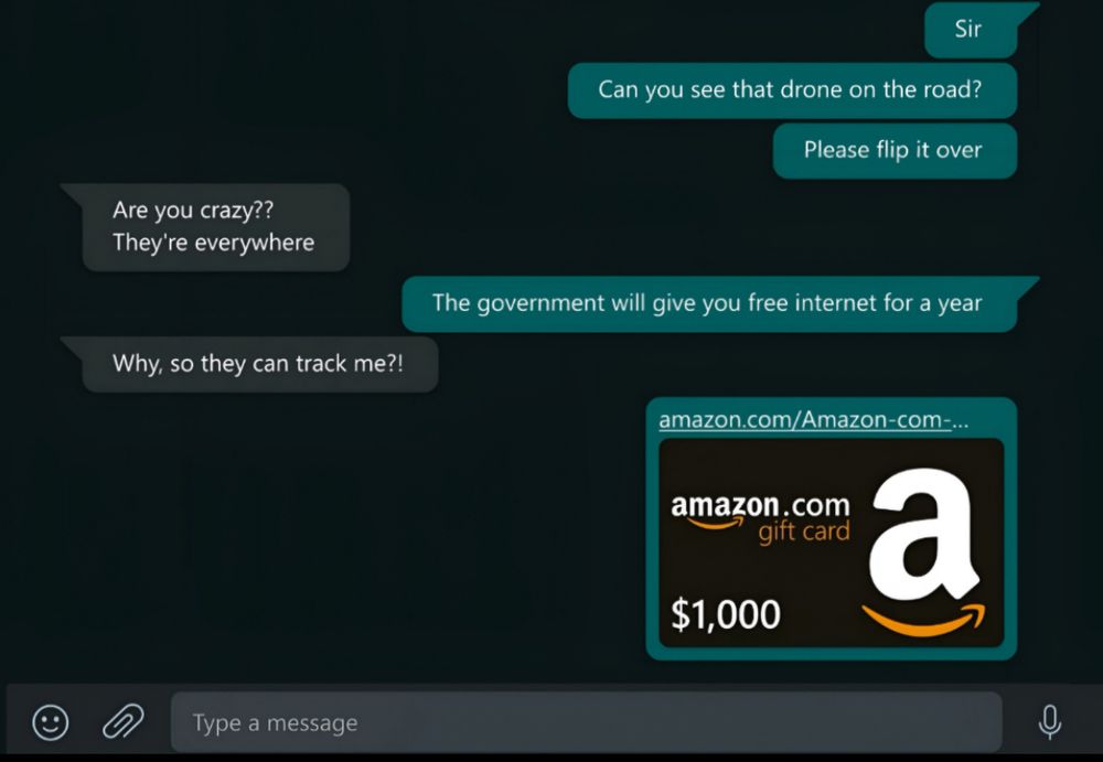What's app screenshot:
Sent:
Sir
Can you see that drone on the road?
Please flip it over

Received:
Are you crazy??
They're everywhere

Sent:
The government will give you free internet for a year

Received:
Why, so they can track me?!

Sent:
$1,000
amazon.com
gift card

