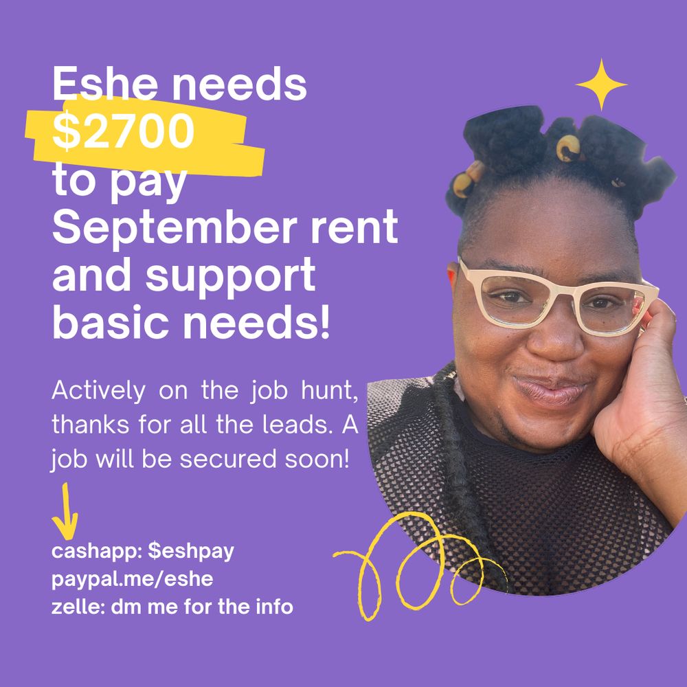 Purple flyer with the text "Eshe needs $2700 to pay September rent and support basic needs! Actively on the job hunt, thanks for all the leads. A job will be secured soon! cashapp: $eshpay paypal.me/eshe zelle:dm me for the info." There are yellow elements: a star, a highlight on the $2700 text, an arrow pointing at the cash handles, and a fun cruvy line. There is a photo of Eshe, a fat black person wearing a black netted top. They have pink glasses on. Their hair is in bantu knots with beads, and they have their right hand on their face. 