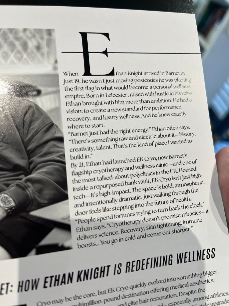 When Ethan Knight arrived in Barnet at
just 19, he wasn't just moving postcodes he was planting the first flag in what would become a personal weliness empire. Born in Leicester, raised with hustle in his veins Ethan brought with him more than ambition. He had a vision: to create a new standard for performance, recovery, and luxury wellness. And he knew exactly where to start.
"Barnet just had the right energy," Ethan often says.
"There's something raw and electric about it -history, creativity, talent. That's the kind of place I wanted to build in."
By 21, Ethan had launched EK Cryo, now Barnet's flagship cryotherapy and wellness clinic and one of the most talked-about polyclinics in the UK. Housed inside a repurposed bank vault, EK Cryo isn't just high-tech it's high impact. The space is bold, atmospheric, and intentionally dramatic. Just walking through the door feels like stepping into the future of health.
"People spend fortunes trying to turn back the clock," Ethan says. "Cryotherapy doesn't promise miracles it delivers science. Recovery, skin tightening, immune boosts... You go in cold and come out sharper."
