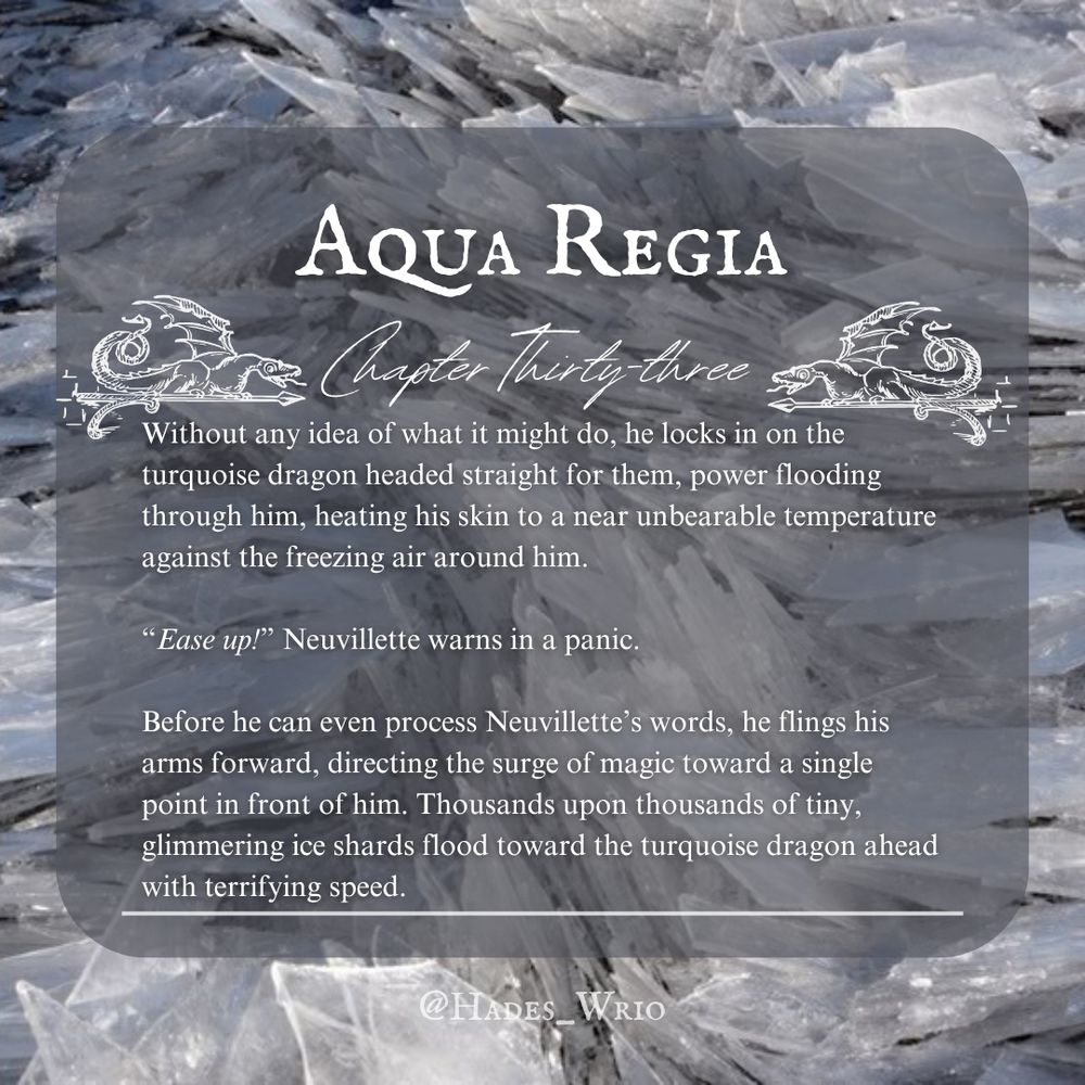 Aqua Regia, chapter 33 preview text:

Without any idea of what it might do, he locks in on the turquoise dragon headed straight for them, power flooding through him, heating his skin to a near unbearable temperature against the freezing air around him.

“Ease up!” Neuvillette warns in a panic.

Before he can even process Neuvillette’s words, he flings his arms forward, directing the surge of magic toward a single point in front of him. Thousands upon thousands of tiny, glimmering ice shards flood toward the turquoise dragon ahead with terrifying speed. 
