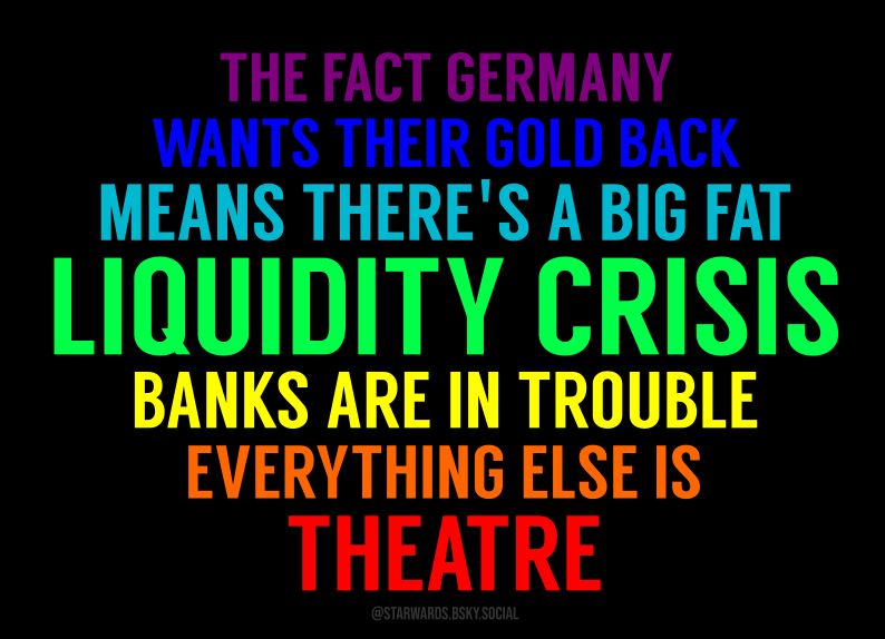 The fact Germany wants their gold back means there's a big, fat liquidity crisis. Banks are in trouble. Everything else is theatre. Layout by @starwards.bsky.social.