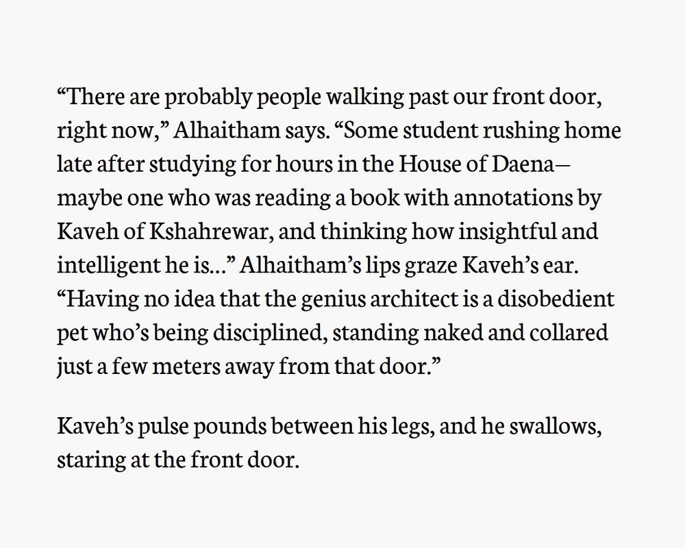 Third screenshot of text. The text reads:

“There are probably people walking past our front door, right now,” Alhaitham says. “Some student rushing home late after studying for hours in the House of Daena—maybe one who was reading a book with annotations by Kaveh of Kshahrewar, and thinking how insightful and intelligent he is…” Alhaitham’s lips graze Kaveh’s ear. “Having no idea that the genius architect is a disobedient pet who’s being disciplined, standing naked and collared just a few meters away from that door.”

Kaveh’s pulse pounds between his legs, and he swallows, staring at the front door.