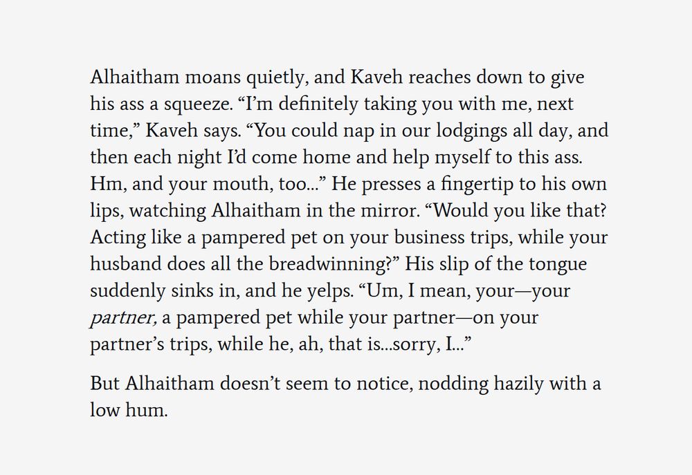 Second screenshot of text from a work-in-progress fanfic. The text reads:

Alhaitham moans quietly, and Kaveh reaches down to give his ass a squeeze. “I’m definitely taking you with me, next time,” Kaveh says. “You could nap in our lodgings all day, and then each night I’d come home and help myself to this ass. Hm, and your mouth, too…” He presses a fingertip to his own lips, watching Alhaitham in the mirror. “Would you like that? Acting like a pampered pet on your business trips, while your husband does all the breadwinning?” His slip of the tongue suddenly sinks in, and he yelps. “Um, I mean, your—your partner, a pampered pet while your partner—on your partner’s trips, while he, ah, that is…sorry, I…”

But Alhaitham doesn’t seem to notice, nodding hazily with a low hum.