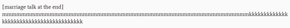 Screenshot of text in a work-in-progress fanfic. The text "marriage talk at the end" is in brackets, followed by several dozen of the letter M and then a few dozen of the letter K. Together, the letters spell a drawn-out version of "mmk". 
