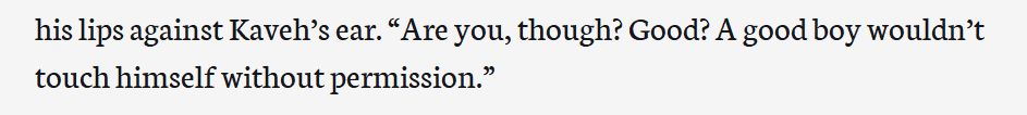 A screenshot of text. The text reads: 

his lips against Kaveh’s ear. “Are you, though? Good? A good boy wouldn’t touch himself without permission.”