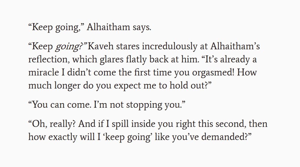 Screenshot of an excerpt from a work-in-progress fanfic. The text reads:

“Keep going,” Alhaitham says.

“Keep going?” Kaveh stares incredulously at Alhaitham’s reflection, which glares flatly back at him. “It’s already a miracle I didn’t come the first time you orgasmed! How much longer do you expect me to hold out?”

“You can come. I’m not stopping you.”

“Oh, really? And if I spill inside you right this second, then how exactly will I ‘keep going’ like you’ve demanded?”