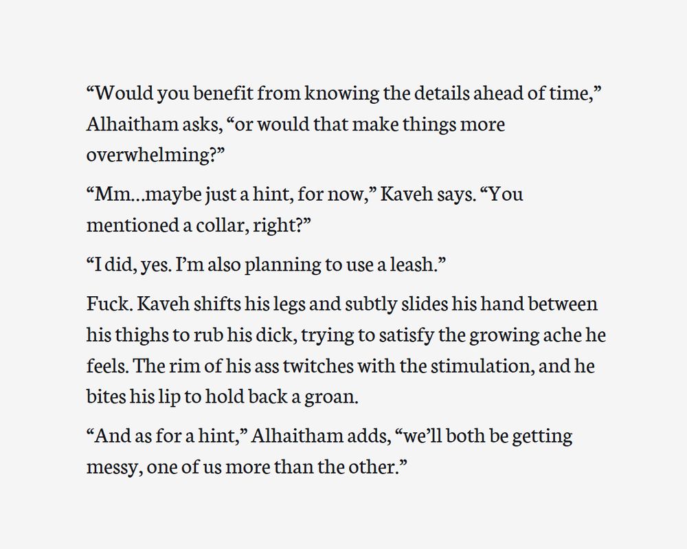 Screenshot of an excerpt from a work-in-progress fanfic. The text reads:

“Would you benefit from knowing the details ahead of time,” Alhaitham asks, “or would that make things more overwhelming?”

“Mm…maybe just a hint, for now,” Kaveh says. “You mentioned a collar, right?”

“I did, yes. I’m also planning to use a leash.”
 
Fuck. Kaveh shifts his legs and subtly slides his hand between his thighs to rub his dick, trying to satisfy the growing ache he feels. The rim of his ass twitches with the stimulation, and he bites his lip to hold back a groan.

“And as for a hint,” Alhaitham adds, “we’ll both be getting messy, one of us more than the other.”