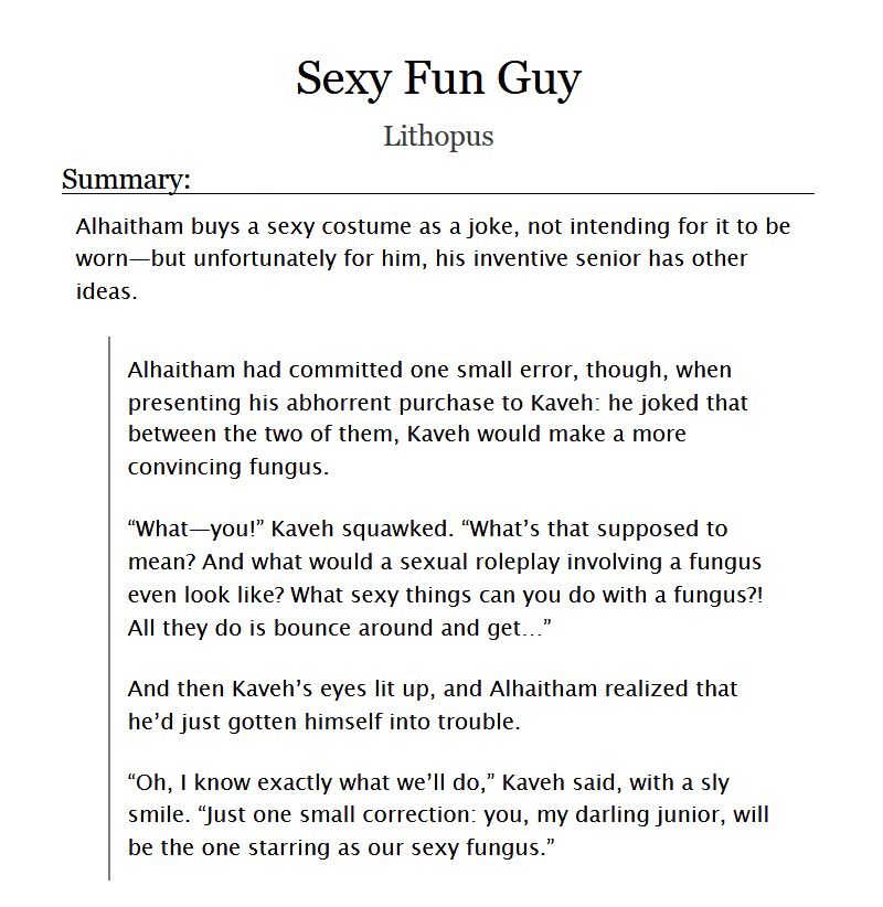 Screenshot of a fic title and summary on the website AO3. The summary consists of a synopsis line and excerpt.

The text of the synopsis line reads: Alhaitham buys a sexy costume as a joke, not intending for it to be worn—but unfortunately for him, his inventive senior has other ideas.

The text of the excerpt reads: 
Alhaitham had committed one small error, though, when presenting his abhorrent purchase to Kaveh: he joked that between the two of them, Kaveh would make a more convincing fungus.

"What—you!" Kaveh squawked. "What's that supposed to mean? And what would a sexual roleplay involving a fungus even look like? What sexy things can you do with a fungus?! All they do is bounce around and get..."

And then Kaveh's eyes lit up, and Alhaitham realized that he'd just gotten himself into trouble.

"Oh, I know exactly what we'll do," Kaveh said, with a sly smile. "Just one small correction: you, my darling junior, will be the one starring as our sexy fungus."