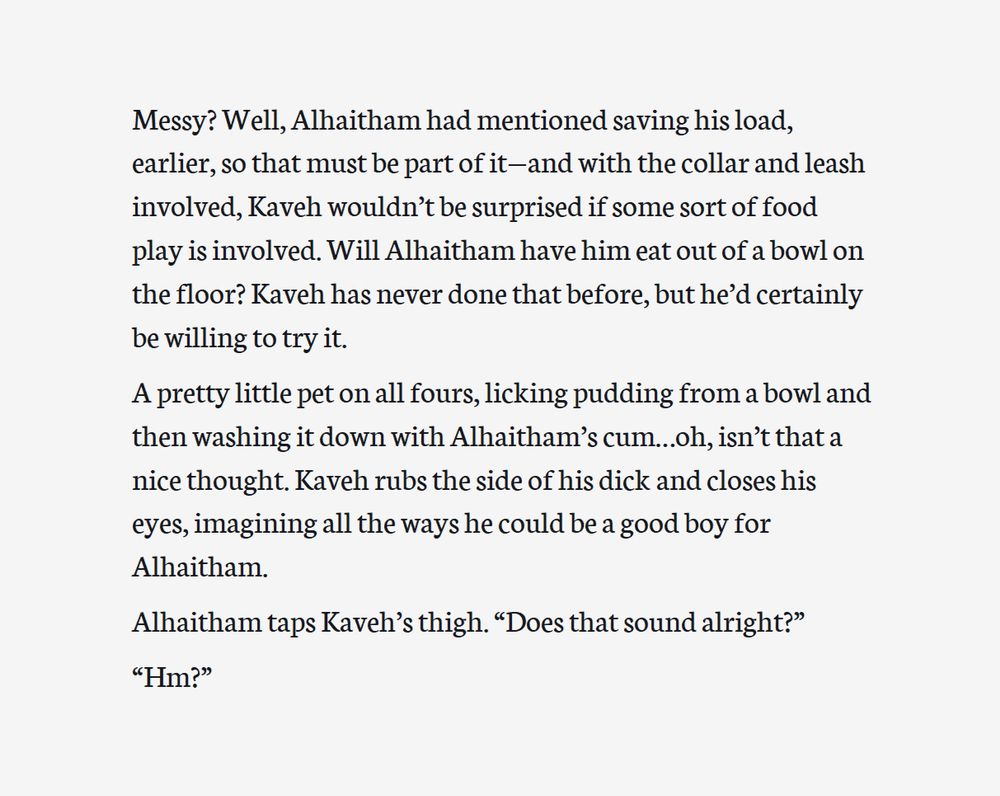 Second screenshot of an excerpt from a work-in-progress fanfic. The text reads:

Messy? Well, Alhaitham had mentioned saving his load, earlier, so that must be part of it—and with the collar and leash involved, Kaveh wouldn’t be surprised if some sort of food play is involved. Will Alhaitham have him eat out of a bowl on the floor? Kaveh has never done that before, but he’d certainly be willing to try it. 

A pretty little pet on all fours, licking pudding from a bowl and then washing it down with Alhaitham’s cum…oh, isn’t that a nice thought. Kaveh rubs the side of his dick and closes his eyes, imagining all the ways he could be a good boy for Alhaitham.

Alhaitham taps Kaveh’s thigh. “Does that sound alright?”

“Hm?”