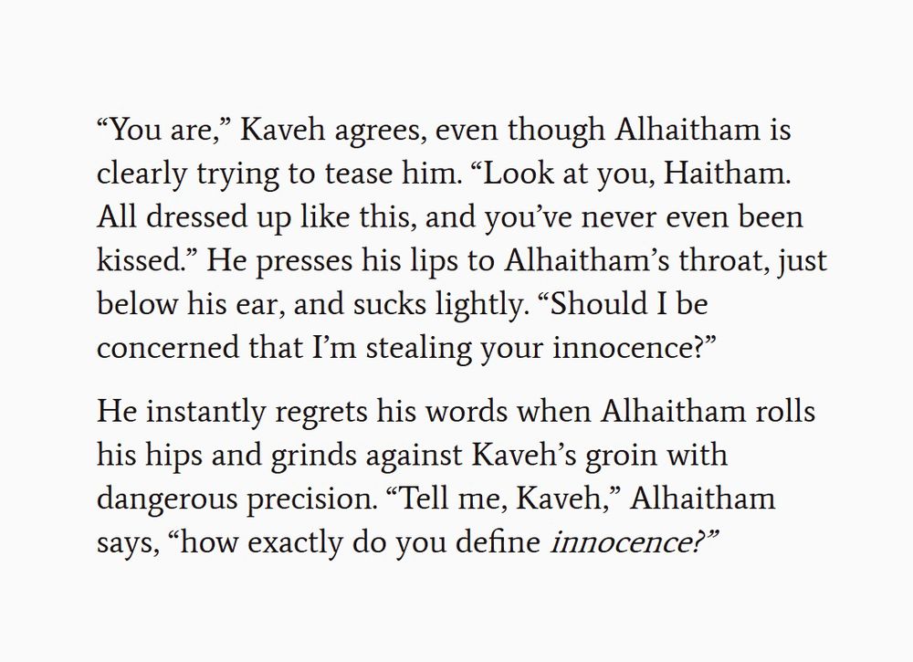Screenshot of text. The text reads:

“You are,” Kaveh agrees, even though Alhaitham is clearly trying to tease him. “Look at you, Haitham. All dressed up like this, and you’ve never even been kissed.” He presses his lips to Alhaitham’s throat, just below his ear, and sucks lightly. “Should I be concerned that I’m stealing your innocence?”

He instantly regrets his words when Alhaitham rolls his hips and grinds against Kaveh’s groin with dangerous precision. “Tell me, Kaveh,” Alhaitham says, “how exactly do you define innocence?”