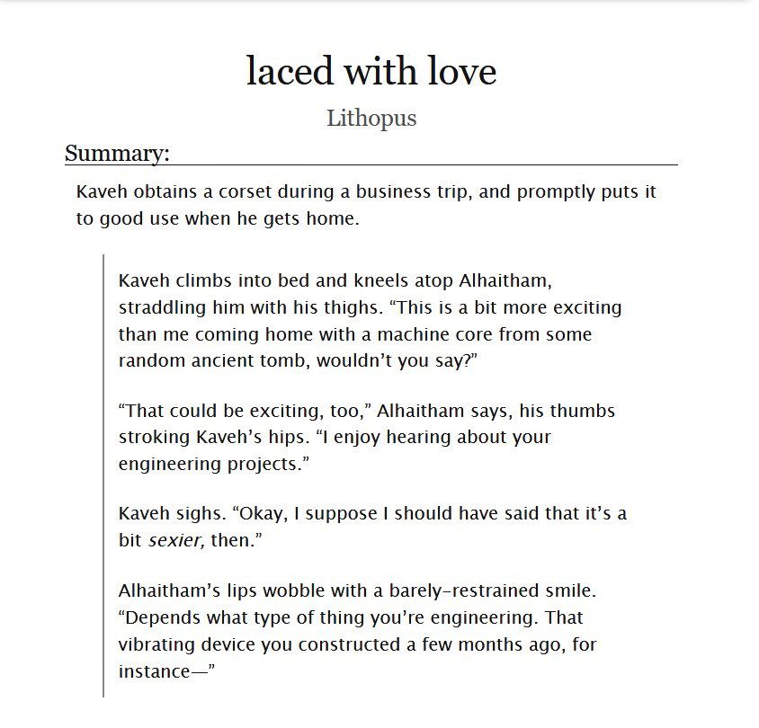Screenshot of a fic title and summary on AO3. The summary consists of a synopsis line and excerpt.

The text of the synopsis line reads: Kaveh obtains a corset during a business trip, and promptly puts it to good use when he gets home.

The text of the excerpt reads:

Kaveh climbs into bed and kneels atop Alhaitham, straddling him with his thighs. "This is a bit more exciting than me coming home with a machine core from some random ancient tomb, wouldn't you say?"

"That could be exciting, too," Alhaitham says, his thumbs stroking Kaveh's hips. "I enjoy hearing about your engineering projects."

Kaveh sighs. "Okay, I suppose I should have said that it's a bit sexier, then."

Alhaitham's lips wobble with a barely-restrained smile. "Depends what type of thing you're engineering. That vibrating device you constructed a few months ago, for Instance—"