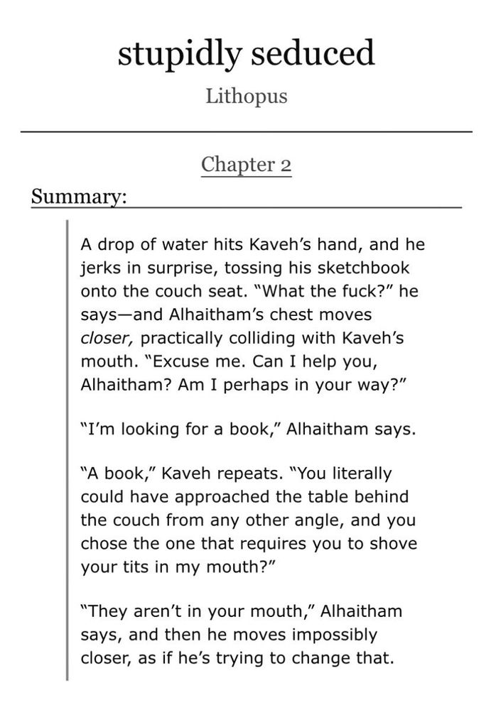 Screenshot of the chapter summary for a fanfic on the website AO3. The summary consists of an excerpt from the chapter.

The text of the summary reads:

A drop of water hits Kaveh's hand, and he jerks in surprise, tossing his sketchbook onto the couch seat. "What the fuck?" he says—and Alhaitham's chest moves closer, practically colliding with Kaveh's mouth. "Excuse me. Can I help you, Alhaitham? Am I perhaps in your way?"

"I'm looking for a book," Alhaitham says.

"A book," Kaveh repeats. "You literally could have approached the table behind the couch from any other angle, and you chose the one that requires you to shove your tits in my mouth?"

"They aren't in your mouth," Alhaitham says, and then he moves impossibly closer, as if he's trying to change that.