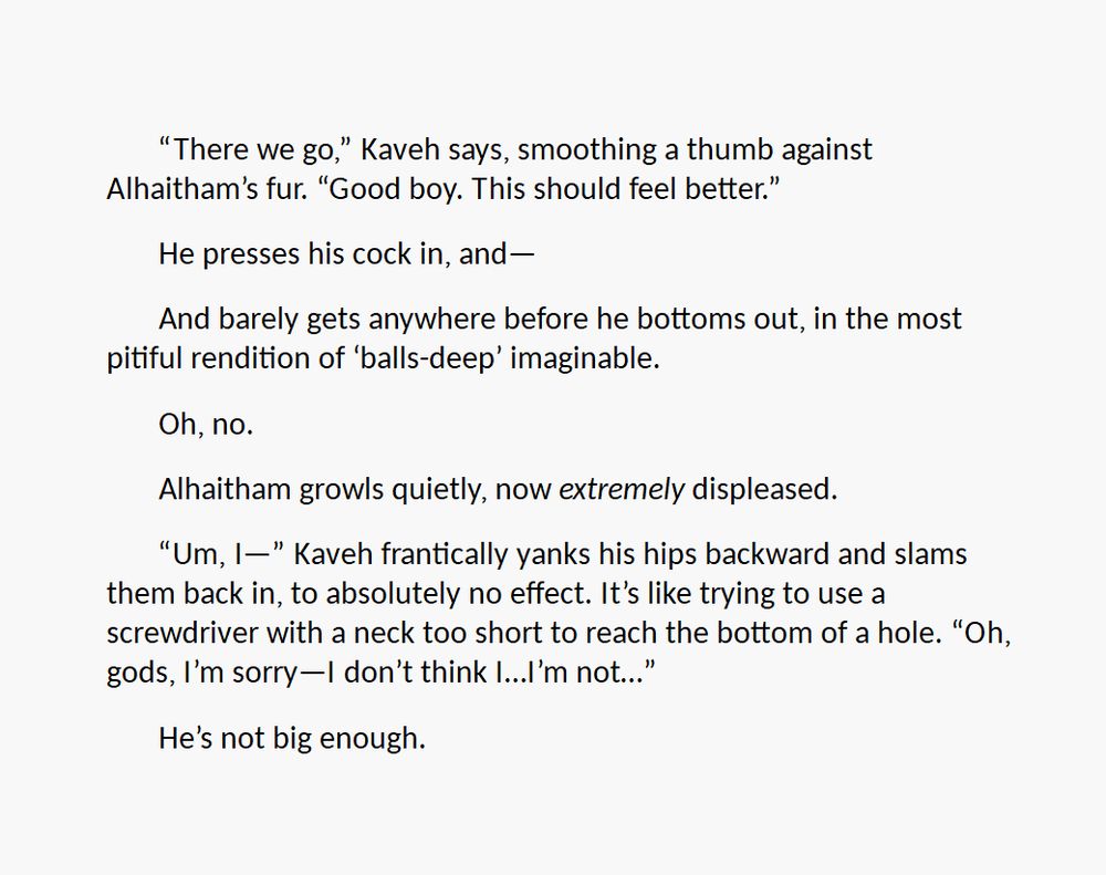 First of two screenshots of text. The text reads:

“There we go,” Kaveh says, smoothing a thumb against Alhaitham’s fur. “Good boy. This should feel better.”

He presses his cock in, and—

And barely gets anywhere before he bottoms out, in the most pitiful rendition of ‘balls-deep’ imaginable.

Oh, no.

Alhaitham growls quietly, now extremely displeased. 

“Um, I—” Kaveh frantically yanks his hips backward and slams them back in, to absolutely no effect. It’s like trying to use a screwdriver with a neck too short to reach the bottom of a hole. “Oh, gods, I’m sorry—I don’t think I…I’m not…”

He’s not big enough.