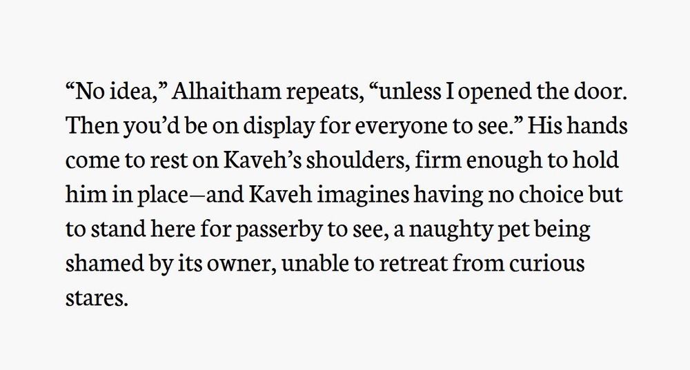 Fourth screenshot of text. The text reads:

“No idea,” Alhaitham repeats, “unless I opened the door. Then you’d be on display for everyone to see.” His hands come to rest on Kaveh’s shoulders, firm enough to hold him in place—and Kaveh imagines having no choice but to stand here for passerby to see, a naughty pet being shamed by its owner, unable to retreat from curious stares.